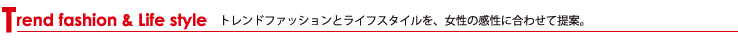 Trend fashion & Life style トレンドファッションとライフスタイルを、女性の感性に合わせて提案。