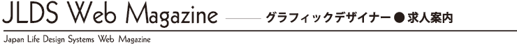 JLDS Web Magazine -グラフィックデザイナー●求人案内 Japan Life Design Systems Web Magazine